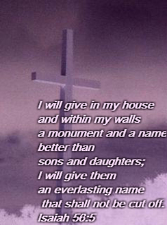 I will give in my house and within my walls     a monument and a name     better than sons and daughters; I will give them an everlasting name     that shall not be cut off. Isaiah 56:5