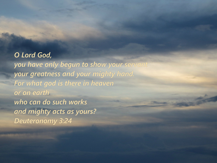 O Lord God, you have only begun to show your servant your greatness and your mighty hand. For what god is there in heaven or on earth who can do such works and mighty acts as yours? Deuteronomy 3:24