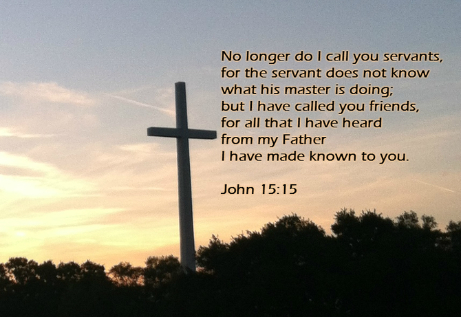 No longer do I call you servants, for the servant does not know what his master is doing; but I have called you friends, for all that I have heard from my Father I have made known to you. John 15:15