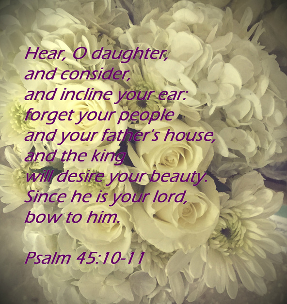Hear, O daughter, and consider, and incline your ear:     forget your people and your father's house,      and the king will desire your beauty. Since he is your lord, bow to him. Psalm 45:10-11