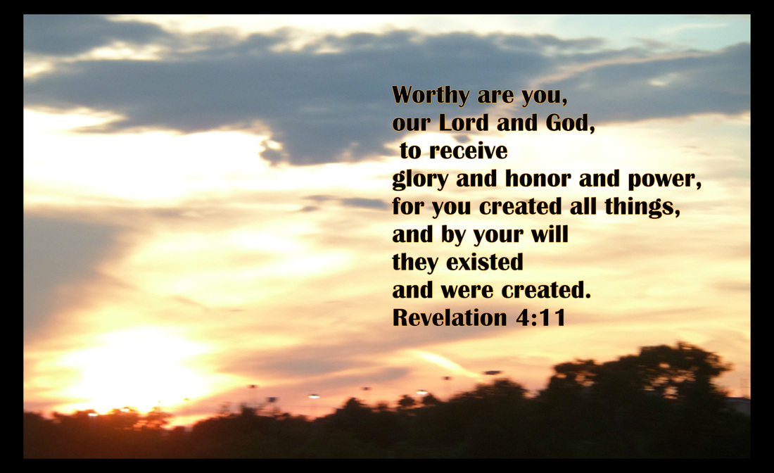 Worthy are you, our Lord and God,     to receive glory and honor and power, for you created all things,     and by your will they existed and were created. Revelation 4:11