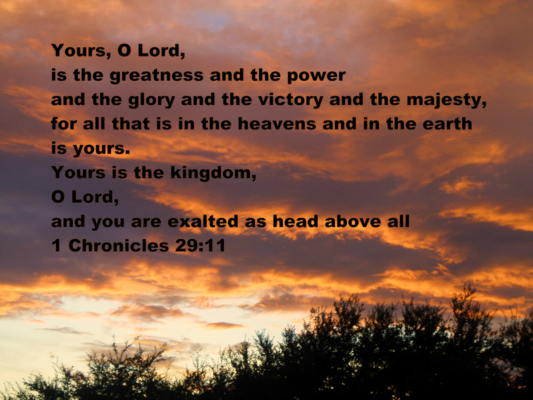 Yours, O Lord, is the greatness and the power and the glory and the victory and the majesty, for all that is in the heavens and in the earth is yours. Yours is the kingdom, O Lord, and you are exalted as head above all 1 Chronicles 29:11