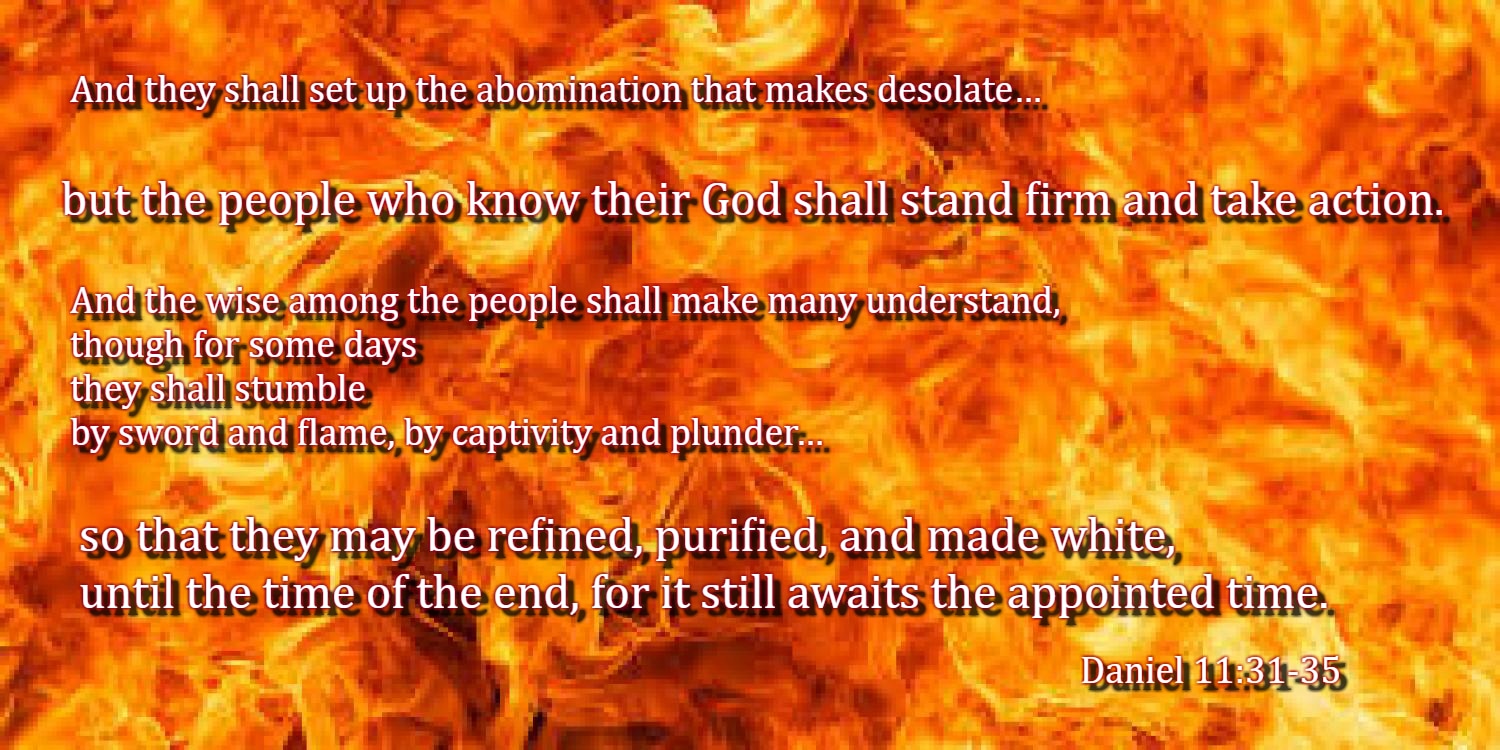 Forces from him shall appear and profane the temple and fortress, and shall take away the regular burnt offering. And they shall set up the abomination that makes desolate. He shall seduce with flattery those who violate the covenant, but the people who know their God shall stand firm and take action.  And the wise among the people shall make many understand, though for some days they shall stumble by sword and flame, by captivity and plunder. When they stumble, they shall receive a little help. And many shall join themselves to them with flattery, and some of the wise shall stumble, so that they may be refined, purified, and made white, until the time of the end, for it still awaits the appointed time. Daniel 11:31-35