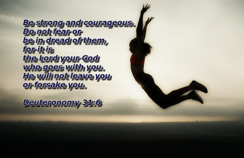 Be strong and courageous. Do not fear or be in dread of them, for it is the Lord your God who goes with you. He will not leave you or forsake you. Deuteronomy 31:6