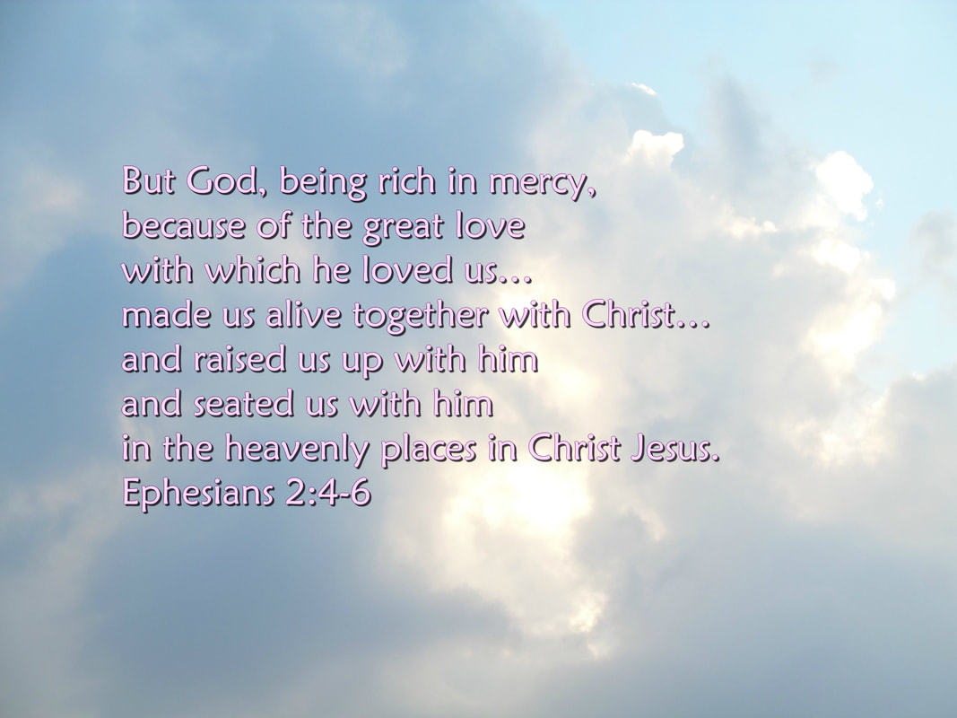 But God, being rich in mercy, because of the great love with which he loved us, even when we were dead in our trespasses, --by grace you have been saved--  and raised us up with him and seated us with him in the heavenly places in Christ Jesus. Ephesians 2:4-6