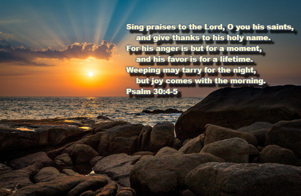 Sing praises to the Lord, O you his saints,     and give thanks to his holy name.  5 For his anger is but for a moment,     and his favor is for a lifetime.  Weeping may tarry for the night,     but joy comes with the morning. Psalm 30:4-5