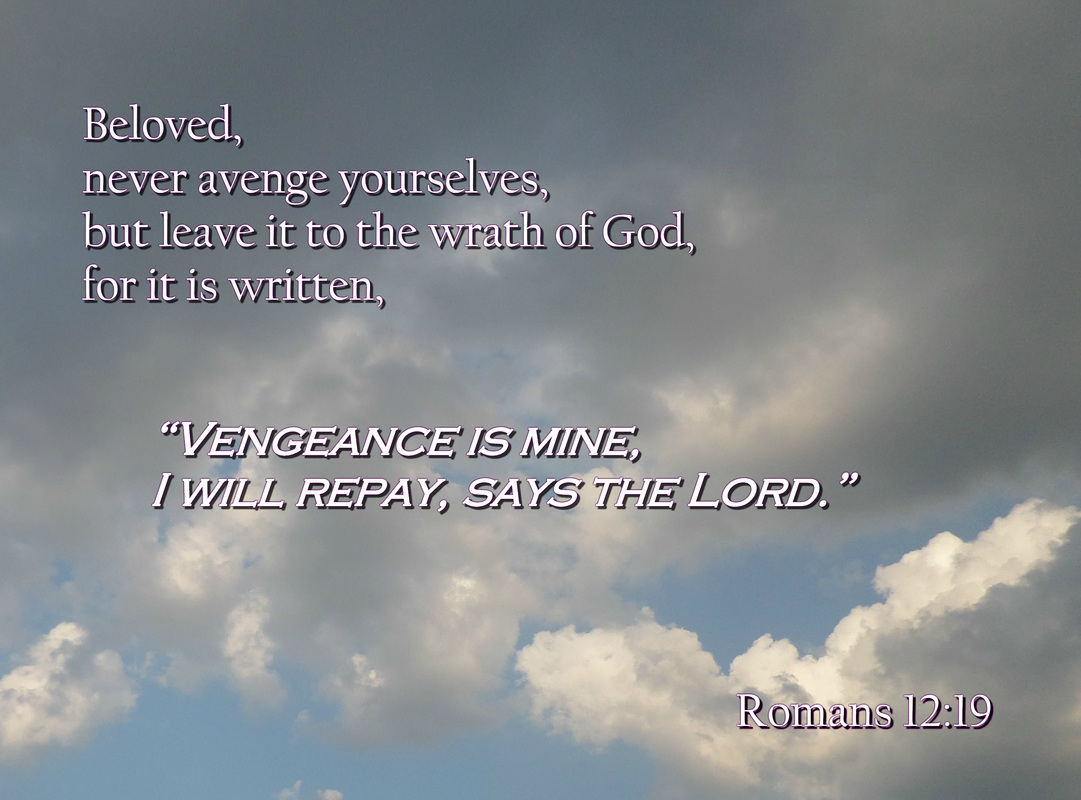 Beloved, never avenge yourselves, but leave it to the wrath of God, for it is written, “Vengeance is mine, I will repay, says the Lord.” Romans 12:19