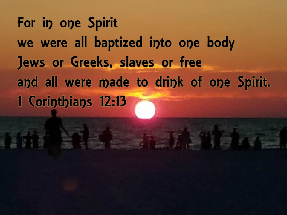 For in one Spirit we were all baptized into one body--Jews or Greeks, slaves or free--and all were made to drink of one Spirit. 1 Corinthians 12:13