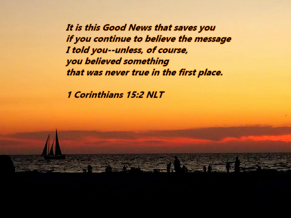 It is this Good News that saves you if you continue to believe the message I told you--unless, of course, you believed something that was never true in the first place. 1 Corinthians 15:2 NLT
