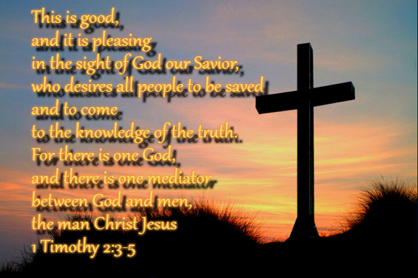 This is good, and it is pleasing in the sight of God our Savior, who desires all people to be saved and to come to the knowledge of the truth. For there is one God, and there is one mediator between God and men, the man Christ Jesus 1 Timothy 2:3-5