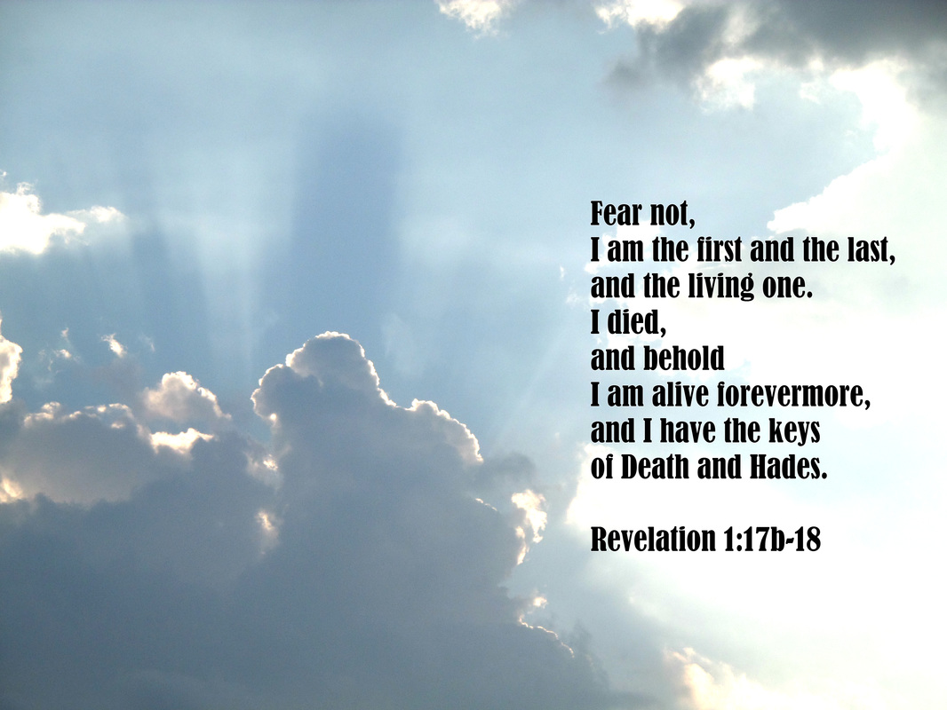 When I saw him, I fell at his feet as though dead. But he laid his right hand on me, saying, “Fear not, I am the first and the last, and the living one. I died, and behold I am alive forevermore, and I have the keys of Death and Hades.” Revelation 1:17-18