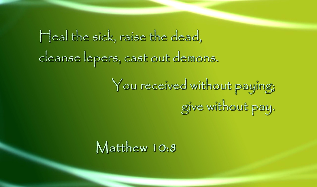 Heal the sick, raise the dead, cleanse lepers, cast out demons. You received without paying; give without pay. Matthew 10:8