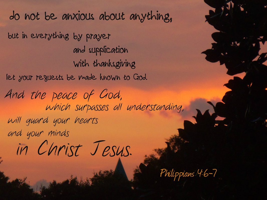 do not be anxious about anything, but in everything by prayer and supplication with thanksgiving let your requests be made known to God.  And the peace of God, which surpasses all understanding, will guard your hearts and your minds in Christ Jesus. Philippians 4:6-7