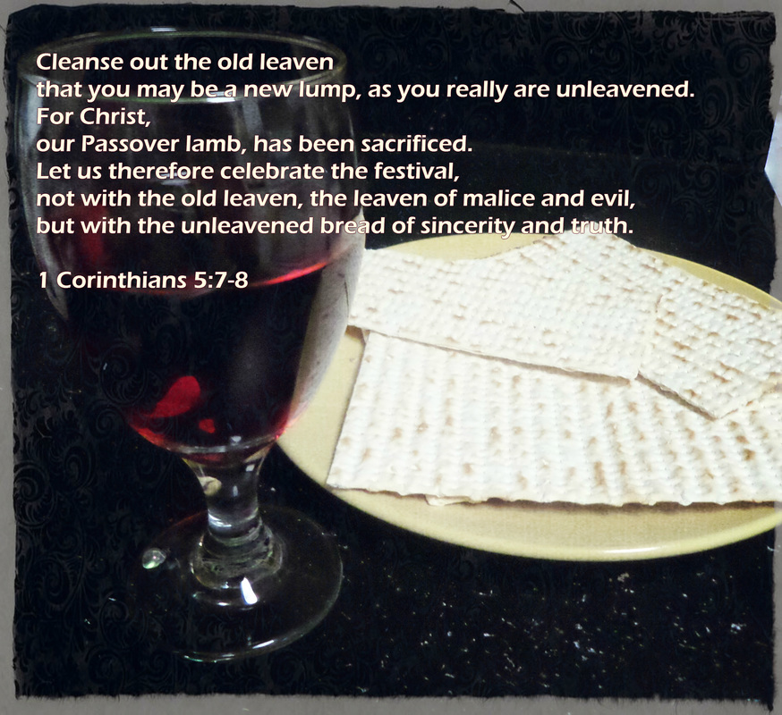 Cleanse out the old leaven that you may be a new lump, as you really are unleavened. For Christ, our Passover lamb, has been sacrificed. Let us therefore celebrate the festival, not with the old leaven, the leaven of malice and evil, but with the unleavened bread of sincerity and truth. 1 Corinthians 5:7-8