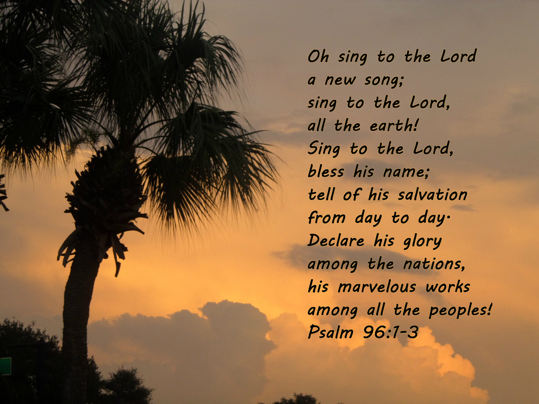 Oh sing to the Lord a new song;     sing to the Lord, all the earth!  Sing to the Lord, bless his name;     tell of his salvation from day to day.  Declare his glory among the nations,     his marvelous works among all the peoples! Psalm 96:1-3