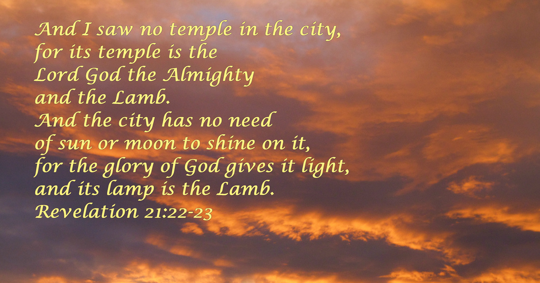 And I saw no temple in the city, for its temple is the Lord God the Almighty and the Lamb. And the city has no need of sun or moon to shine on it, for the glory of God gives it light, and its lamp is the Lamb. Revelation 21:22-23 On Photo of Fiery Sky by Donna Campbell