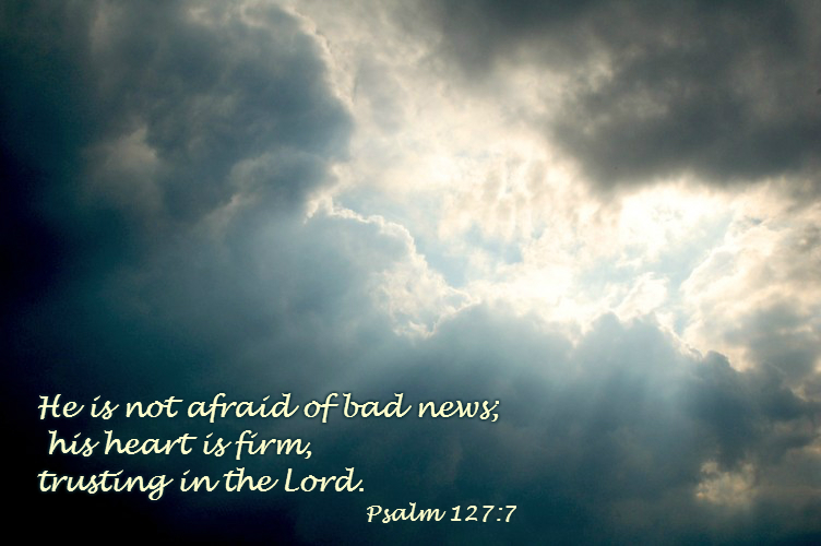 He is not afraid of bad news;     his heart is firm, trusting in the Lord. Psalm 127:7