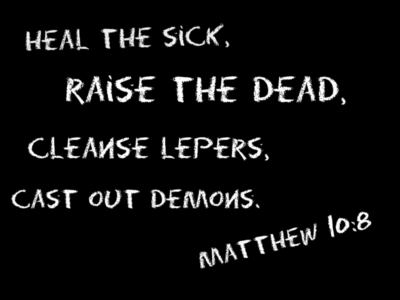 Heal the sick, raise the dead, cleanse lepers, cast out demons. Matthew 10:8