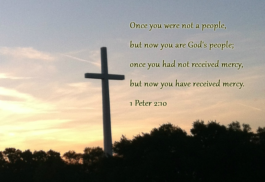 Once you were not a people, but now you are God's people; once you had not received mercy, but now you have received mercy. 1 Peter 2:10