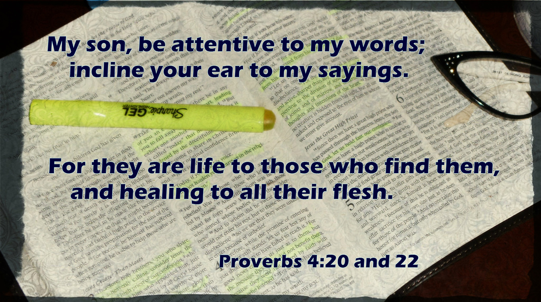 My son, be attentive to my words;     incline your ear to my sayings. For they are life to those who find them,     and healing to all their flesh. Proverbs 4:20 and 22