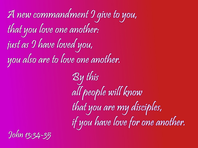 A new commandment I give to you, that you love one another: just as I have loved you, you also are to love one another.  By this all people will know that you are my disciples, if you have love for one another. John 13:34-35
