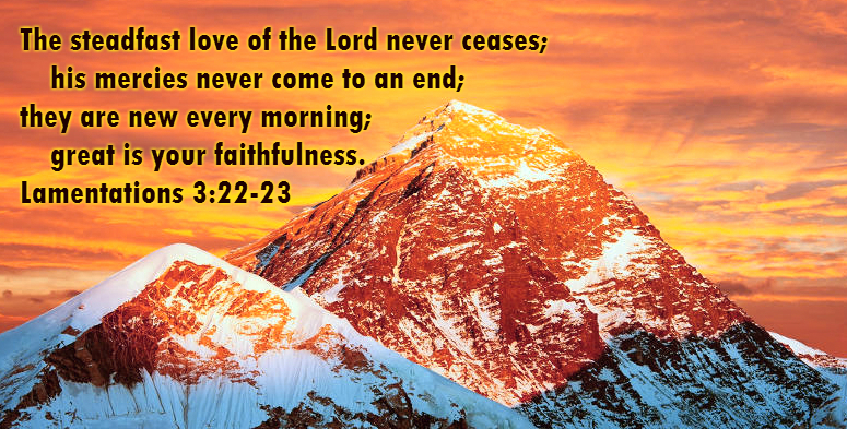 The steadfast love of the Lord never ceases;     his mercies never come to an end; they are new every morning;     great is your faithfulness. Lamentations 3:22-23