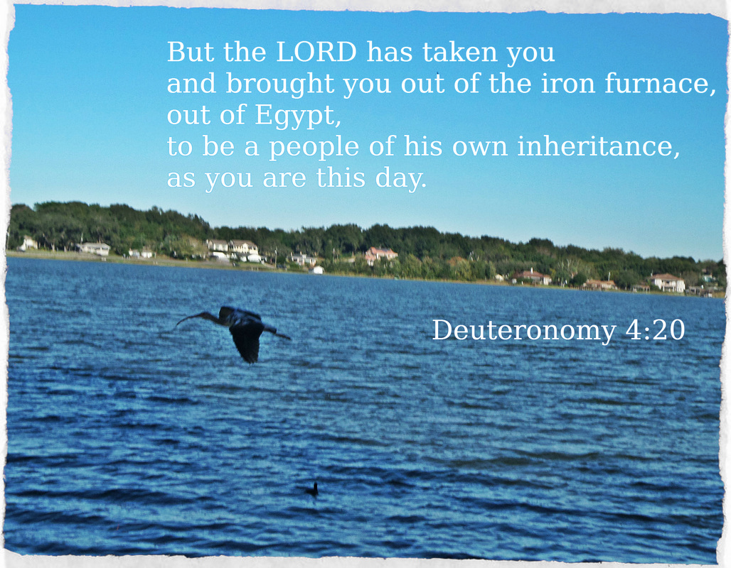 But the LORD has taken you and brought you out of the iron furnace, out of Egypt, to be a people of his own inheritance, as you are this day. Deuteronomy 4:20