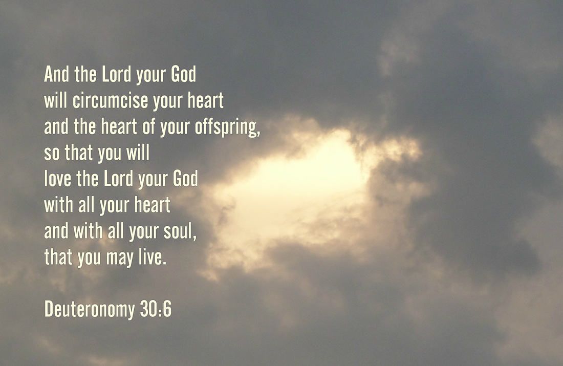 And the Lord your God will circumcise your heart and the heart of your offspring, so that you will love the Lord your God with all your heart and with all your soul, that you may live. Deuteronomy 30:6