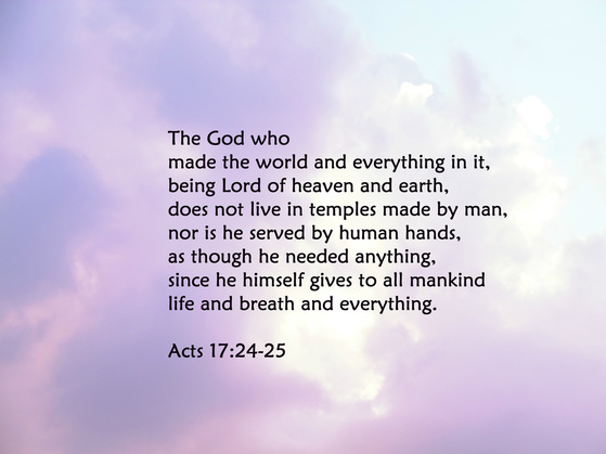 The God who made the world and everything in it, being Lord of heaven and earth, does not live in temples made by man, nor is he served by human hands, as though he needed anything, since he himself gives to all mankind life and breath and everything. Acts 17:24-25