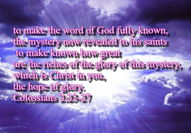 of which I became a minister according to the stewardship from God that was given to me for you, to make the word of God fully known, the mystery hidden for ages and generations but now revealed to his saints. To them God chose to make known how great among the Gentiles are the riches of the glory of this mystery, which is Christ in you, the hope of glory. Colossians 2:25-27