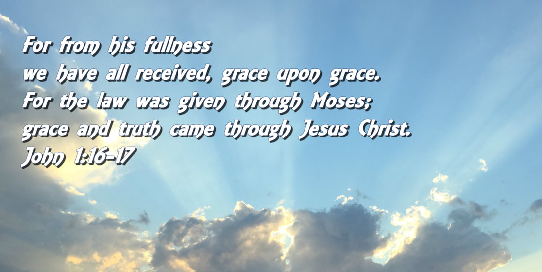 For from his fullness we have all received, grace upon grace.  For the law was given through Moses; grace and truth came through Jesus Christ. John 1:16-17