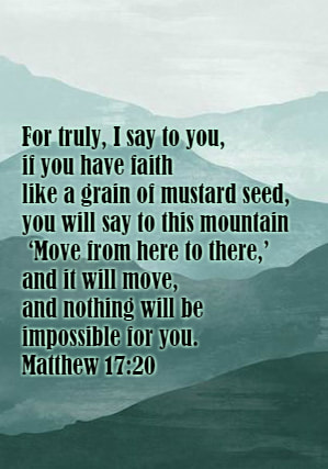 He said to them, “Because of your little faith. For truly, I say to you, if you have faith like a grain of mustard seed, you will say to this mountain, ‘Move from here to there,’ and it will move, and nothing will be impossible for you. Matthew 17:20