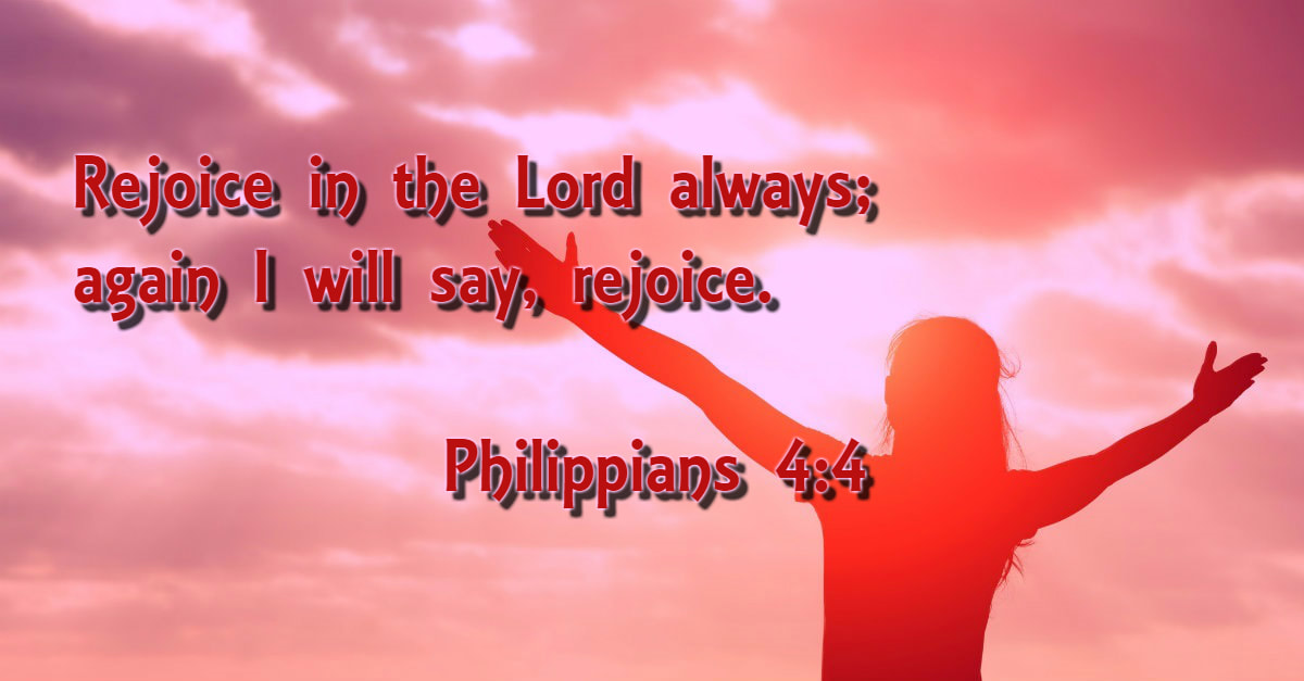 Rejoice in the Lord always; again I will say, rejoice. Philippians 4:4