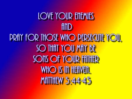 But I say to you, Love your enemies and pray for those who persecute you, so that you may be sons of your Father who is in heaven. For he makes his sun rise on the evil and on the good, and sends rain on the just and on the unjust. Matthew 5:44-45