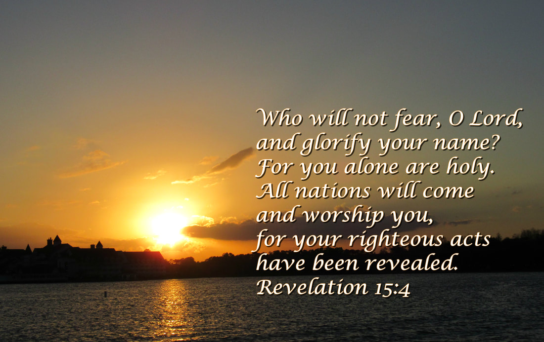 Who will not fear, O Lord, and glorify your name? For you alone are holy.  All nations will come  and worship you, for your righteous acts have been revealed. Revelation 15:4